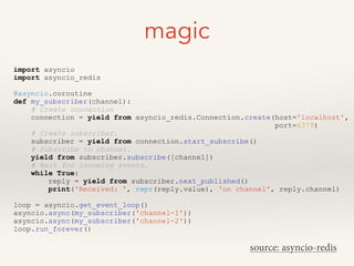 magic
import asyncio
import asyncio_redis
!
@asyncio.coroutine
def my_subscriber(channel):
# Create connection
connection = yield from asyncio_redis.Connection.create(host='localhost',
port=6379)
# Create subscriber.
subscriber = yield from connection.start_subscribe()
# Subscribe to channel.
yield from subscriber.subscribe([channel])
# Wait for incoming events.
while True:
reply = yield from subscriber.next_published()
print('Received: ', repr(reply.value), 'on channel', reply.channel)
!
loop = asyncio.get_event_loop()
asyncio.async(my_subscriber('channel-1'))
asyncio.async(my_subscriber('channel-2'))
loop.run_forever()
source: asyncio-redis
 