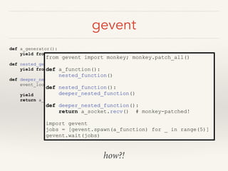 gevent
def a_generator():
yield from nested_generator()
def nested_generator():
yield from deeper_nested_generator()
def deeper_nested_generator():
event_loop.register(self, for_io_op='recv',
on_socket=a_socket)
yield
return a_socket.recv()
from gevent import monkey; monkey.patch_all()
!
def a_function():
nested_function()
def nested_function():
deeper_nested_function()
def deeper_nested_function():
return a_socket.recv() # monkey-patched!
!
import gevent
jobs = [gevent.spawn(a_function) for _ in range(5)]
gevent.wait(jobs)
how?!
 