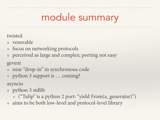 module summary
twisted
❖ venerable
❖ focus on networking protocols
❖ perceived as large and complex; porting not easy
gevent
❖ near “drop-in” in synchronous code
❖ python 3 support is … coming?
asyncio
❖ python 3 stdlib
❖ (“Tulip” is a python 2 port: “yield From(a_generator)”)
❖ aims to be both low-level and protocol-level library
 