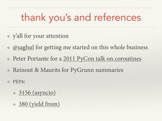 thank you’s and references
❖ y’all for your attention
❖ @saghul for getting me started on this whole business
❖ Peter Portante for a 2011 PyCon talk on coroutines
❖ Reinout & Maurits for PyGrunn summaries
❖ PEPs:
❖ 3156 (asyncio)
❖ 380 (yield from)
 