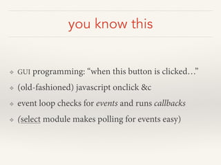 you know this
❖ GUI programming: “when this button is clicked…”
❖ (old-fashioned) javascript onclick &c
❖ event loop checks for events and runs callbacks
❖ (select module makes polling for events easy)
 