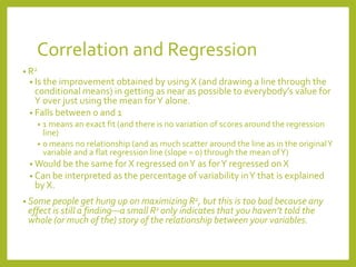 Correlation and Regression
• R2
• Is the improvement obtained by using X (and drawing a line through the
conditional means) in getting as near as possible to everybody’s value for
Y over just using the mean forY alone.
• Falls between 0 and 1
• 1 means an exact fit (and there is no variation of scores around the regression
line)
• 0 means no relationship (and as much scatter around the line as in the originalY
variable and a flat regression line (slope = 0) through the mean ofY)
• Would be the same for X regressed onY as forY regressed on X
• Can be interpreted as the percentage of variability inY that is explained
by X.
• Some people get hung up on maximizing R2, but this is too bad because any
effect is still a finding—a small R2 only indicates that you haven’t told the
whole (or much of the) story of the relationship between your variables.
 