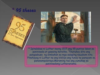 * Ipinalabas ni Luther noong 1517 ang 95 puntos laban sa
     paniniwala at gawaing katoliko. Tinutukoy dito ang
  pangaabuso ng simbahan sa mga salaping nauukom nito.
Pinahayag ni Luther na ang bibliya ang tunay na panayam sa
      pananampalataya.Maraming tao ang yumakap sa
                 paniniwalang Lutheranismo.
 