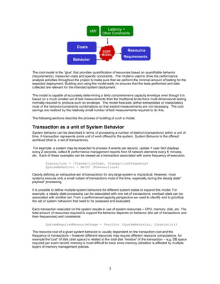 Latency +
                                         HW
                                                  Other Constraints
                                                  Other Constraints


                                Costs
                                                  COST               Resource
                                                  MODEL
                                                                  Requirements
                                                                  Requirements
                             Behavior
                             Behaviour


The cost model is the “glue” that provides quantification of resources based on quantifiable behavior
(requirements), measured costs and specific constraints. The model is used to drive the performance
analysis activities throughout the project to make sure that we perform the minimal amount of testing for the
expected deployment. Building and using the model early on ensures that the tests performed and data
collected are relevant for the intended system deployment.

The model is capable of accurately determining a fairly comprehensive capacity envelope even though it is
based on a much smaller set of test measurements than the traditional brute force multi-dimensional testing
normally required to produce such an envelope. The model forecasts (either extrapolates or interpolates)
most of the behavior/constraints combinations so that explicit measurements are not necessary. The cost
savings are realized by the relatively small number of test measurements required to do this.

The following sections describe the process of building of such a model.

Transaction as a unit of System Behavior
System behavior can be described in terms of processing a number of distinct (transactions) within a unit of
time. A transaction represents some unit of work offered to the system. System Behavior is the offered
workload (that is, a set of transactions).

 For example, a system may be expected to process X events per second, update Y user GUI displays
every Z seconds, collect N performance management reports from M network elements every K minutes,
etc. Each of these examples can be viewed as a transaction associated with some frequency of execution:

         Transaction = (TransactionType, TransactionFrequency)
         SystemBehaviour = SetOf {Transactions}

Clearly defining an exhaustive set of transactions for any large system is impractical. However, most
systems execute only a small subset of transactions most of the time, especially during the steady state”
payload” processing.

It is possible to define multiple system behaviors for different system states to expand this model. For
example, a steady state processing can be associated with one set of transactions; overload state can be
associated with another set. From a performance/capacity perspective we need to identify and to prioritize
the set of system behaviors that need to be assessed and evaluated.

Each transaction executed on the system results in use of system resources – CPU, memory, disk, etc. The
total amount of resources required to support the behavior depends on behavior (the set of transactions and
their frequencies) and constraints:

         SystemRequiredResourceUsage = Function (SystemBehavior, Constraints)

The resource cost of a given system behavior is usually dependent on the transaction cost and the
frequency of transactions – however different resources may require different resource computations, for
example the”cost” of disk (disk space) is related to the total disk “residue” of the transaction – e.g. DB space
required per event record; memory is most difficult to trace since memory utilization is affected by multiple
layers of memory management policies.




                                                       3
 