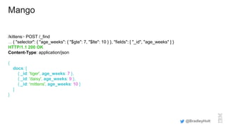 Mango
/kittens> POST /_find
... { "selector": { "age_weeks": { "$gte": 7, "$lte": 10 } }, "fields": [ "_id", "age_weeks" ] }
HTTP/1.1 200 OK
Content-Type: application/json
{
docs: [
{ _id: 'tiger', age_weeks: 7 },
{ _id: 'daisy', age_weeks: 9 },
{ _id: 'mittens', age_weeks: 10 }
]
}
@BradleyHolt
 