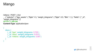 Mango
/kittens> POST /_find
... { "selector": { "age_weeks": { "$gte": 0 }, "weight_kilograms": { "$gte": 0.5, "$lte": 1 } }, "fields": [ "_id",
"weight_kilograms" ] }
HTTP/1.1 200 OK
Content-Type: application/json
{
docs: [
{ _id: 'tiger', weight_kilograms: 0.726 },
{ _id: 'daisy', weight_kilograms: 0.816 },
{ _id: 'mittens', weight_kilograms: 0.997 }
]
}
@BradleyHolt
 