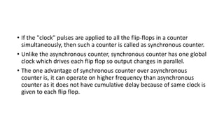 • If the "clock" pulses are applied to all the flip-flops in a counter
simultaneously, then such a counter is called as synchronous counter.
• Unlike the asynchronous counter, synchronous counter has one global
clock which drives each flip flop so output changes in parallel.
• The one advantage of synchronous counter over asynchronous
counter is, it can operate on higher frequency than asynchronous
counter as it does not have cumulative delay because of same clock is
given to each flip flop.
 