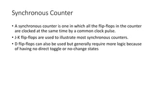 Synchronous Counter
• A synchronous counter is one in which all the flip-flops in the counter
are clocked at the same time by a common clock pulse.
• J-K flip-flops are used to illustrate most synchronous counters.
• D flip-flops can also be used but generally require more logic because
of having no direct toggle or no-change states
 