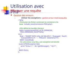 Utilisation avec
PHP
Effectuer une requête
 Gestion des erreurs
– Utiliser les exceptions : gestion-erreur-mod-excep.php
<?php
//Inclusion du fichier contenant la connexion à la
base include_once('connexion-PDO.php');
//On définit le handler d'erreur
$dbh->setAttribute(PDO::ATTR_ERRMODE,
PDO::ERRMODE_EXCEPTION);
try {
$sql = "INSERT INTO infos_tbl VALUES ('', 'Ouwayed', 'Nazih',
'ouwayed@loria.fr', '' , 'Thésard', 'www.loria.fr')";
$dbh->exec($sql);
//si une erreur a eu lieu, une exception est lancée
}catch (PDOException $e){
print "Erreur ! :" . $e->getMessage() ; "<br/>";
}
$dbh=NULL;
?>
 