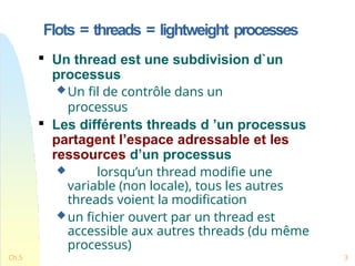 Flots = threads = lightweight processes
Ch.5 3

Un thread est une subdivision d`un
processus
Un fil de contrôle dans un
processus

Les différents threads d ’un processus
partagent l’espace adressable et les
ressources d’un processus
 lorsqu’un thread modifie une
variable (non locale), tous les autres
threads voient la modification
un fichier ouvert par un thread est
accessible aux autres threads (du même
processus)
 