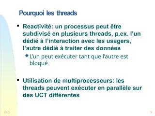 Pourquoi les threads
Ch.5 9

Reactivité: un processus peut être
subdivisé en plusieurs threads, p.ex. l’un
dédié à l’interaction avec les usagers,
l’autre dédié à traiter des données
L’un peut exécuter tant que l’autre est
bloqué

Utilisation de multiprocesseurs: les
threads peuvent exécuter en parallèle sur
des UCT différentes
 