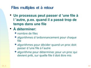 Files multiples et à retour
Ch. 6 43

Un processus peut passer d ’une file à
l ’autre, p.ex. quand il a passé trop de
temps dans une file

À déterminer:
 nombre de files
 algorithmes d ’ordonnancement pour chaque
file
 algorithmes pour décider quand un proc doit
passer d ’une file à l`autre
 algorithme pour déterminer, pour un proc qui
devient prêt, sur quelle file il doit être mis
 