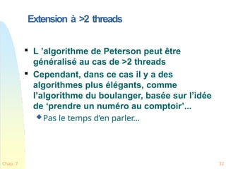 Extension à >2 threads
Chap. 7 32

L ’algorithme de Peterson peut être
généralisé au cas de >2 threads

Cependant, dans ce cas il y a des
algorithmes plus élégants, comme
l’algorithme du boulanger, basée sur l’idée
de ‘prendre un numéro au comptoir’...
Pas le temps d’en parler…
 