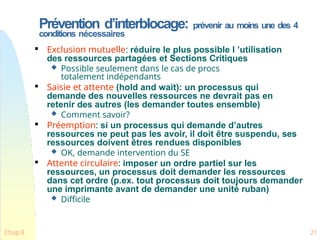 Prévention d’interblocage: prévenir au moins une des 4
conditions nécessaires
Chap 8 21

Exclusion mutuelle: réduire le plus possible l ’utilisation
des ressources partagées et Sections Critiques
 Possible seulement dans le cas de procs
totalement indépendants

Saisie et attente (hold and wait): un processus qui
demande des nouvelles ressources ne devrait pas en
retenir des autres (les demander toutes ensemble)
 Comment savoir?

Préemption: si un processus qui demande d’autres
ressources ne peut pas les avoir, il doit être suspendu, ses
ressources doivent êtres rendues disponibles
 OK, demande intervention du SE

Attente circulaire: imposer un ordre partiel sur les
ressources, un processus doit demander les ressources
dans cet ordre (p.ex. tout processus doit toujours demander
une imprimante avant de demander une unité ruban)
 Difficile
 