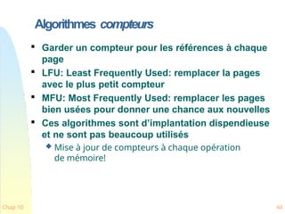 Algorithmes compteurs
Chap 10 44

Garder un compteur pour les références à chaque
page

LFU: Least Frequently Used: remplacer la pages
avec le plus petit compteur

MFU: Most Frequently Used: remplacer les pages
bien usées pour donner une chance aux nouvelles

Ces algorithmes sont d’implantation dispendieuse
et ne sont pas beaucoup utilisés
 Mise à jour de compteurs à chaque opération
de mémoire!
 
