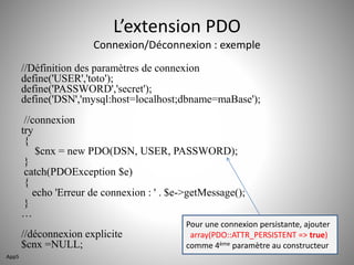 L’extension PDO 
Connexion/Déconnexion : exemple 
//Définition des paramètres de connexion 
define('USER','toto'); 
define('PASSWORD','secret'); 
define('DSN','mysql:host=localhost;dbname=maBase'); 
//connexion 
try 
{ 
$cnx = new PDO(DSN, USER, PASSWORD); 
} 
catch(PDOException $e) 
{ 
echo 'Erreur de connexion : ' . $e->getMessage(); 
} 
… 
//déconnexion explicite 
$cnx =NULL; 
Pour une connexion persistante, ajouter 
array(PDO::ATTR_PERSISTENT => true) 
comme 4ème paramètre au constructeur 
App5 
 