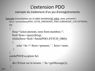 L’extension PDO 
exemple du traitement d’un jeu d'enregistrements 
Exemple (consultation sur la table membres(id_mbre, nom, prenom) ) 
$cnx->setAttribute(PDO::ATTR_ERRMODE, PDO::ERRMODE_EXCEPTION); 
try 
{ 
$req="select prenom, nom from membres "; 
$rslt=$cnx->query($req); 
while($row=$rslt->fetch(PDO::FETCH_OBJ)) 
{ 
echo '<br />'.$row->prenom.' '. $row->nom; 
} 
} 
catch(PDOException $e) 
{ 
die ('Erreur sur la lecture : '.$e->getMessage()); 
} 
App8 
 