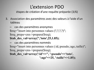 L’extension PDO 
étapes de création d’une requête préparée (3/6) 
3. Association des paramètres avec des valeurs à l’aide d’un 
tableau 
– cas des paramètres anonymes 
$req="insert into personnes values (?,?,?,?)"; 
$req_prepa=cnx->prepare($req); 
$tab_des_val=array('','toto',25,1.85); 
– cas des paramètres nommés 
$req="insert into personnes values (:id,:pseudo,:age,:taille)"; 
$req_prepa=cnx->prepare($req); 
$tab_des_val=array(':id'=>'', ':pseudo'=>'toto', 
':age'=>25, ':taille'=>1.85); 
 