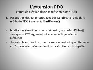 L’extension PDO 
étapes de création d’une requête préparée (5/6) 
3. Association des paramètres avec des variables à l’aide de la 
méthode PDOStatement::bindParam() 
• bindParam() fonctionne de la même façon que bindValue() 
sauf que le 2ème argument est une variable passée par 
référence 
• La variable est liée à la valeur à associer en tant que référence 
et n’est évaluée qu'au moment de l‘exécution de la requête. 
 