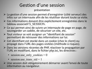 Gestion d’une session 
présentation 
 La gestion d’une session permet d'enregistrer (côté serveur) des 
infos sur un internaute afin de les réutiliser durant toute sa visite. 
 Ces informations doivent être explicitement enregistrées dans le 
tableau associatif $_SESSION. 
 Ce qui permet ainsi de suivre un internaute de page en page, de 
sauvegarder un caddie, de sécuriser un site, etc. 
 Tout visiteur se voit assigner un "identifiant de session" 
permettant de retrouver des informations sur lui. 
 Cet identifiant est stocké dans un cookie (chez le client) ou 
propagé dans l'URL des pages visitées (méthode à risques). 
 Dans les versions récentes de PHP, réactiver la propagation par 
l’URL en modifiant, dans le fichier php.ini, les directives : 
• session.use_only_cookies = 0 
• session.use_trans_sid = 1 
 Une session doit obligatoirement démarrer avant l’envoi de toute 
information au navigateur. 
 