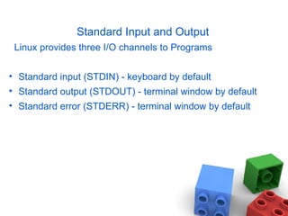 Standard Input and Output Linux provides three I/O channels to Programs Standard input (STDIN) - keyboard by default Standard output (STDOUT) - terminal window by default Standard error (STDERR) - terminal window by default 