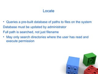 Locate Queries a pre-built database of paths to files on the system Database must be updated by administrator Full path is searched, not just filename May only search directories where the user has read and execute permission 