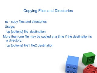 Copying Files and Directories cp  - copy files and directories Usage: cp [options] file  destination More than one file may be copied at a time if the destination is a directory: cp [options] file1 file2 destination 
