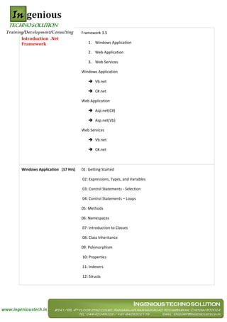 Framework 3.5
Introduction .Net
Framework                          1. Windows Application

                                   2. Web Application

                                   3. Web Services

                               Windows Application

                                    Vb.net

                                    C#.net

                               Web Application

                                    Asp.net(C#)

                                    Asp.net(Vb)

                               Web Services

                                    Vb.net

                                    C#.net



Windows Application (17 Hrs)   01: Getting Started

                               02: Expressions, Types, and Variables

                               03: Control Statements - Selection

                               04: Control Statements – Loops

                               05: Methods

                               06: Namespaces

                               07: Introduction to Classes

                               08: Class Inheritance

                               09: Polymorphism

                               10: Properties

                               11: Indexers

                               12: Structs
 