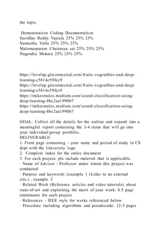 the topic.
Demonstration Coding Documentation
Sasidhar Reddy Vajrala 25% 25% 25%
Namratha Valle 25% 25% 25%
Malemarpuram Chaitanya sai 25% 25% 25%
Nagendra Mokara 25% 25% 25%
https://levelup.gitconnected.com/fruits-vegetables-and-deep-
learning-c5814c59fcc9
https://levelup.gitconnected.com/fruits-vegetables-and-deep-
learning-c5814c59fcc9
https://mikesmales.medium.com/sound-classification-using-
deep-learning-8bc2aa1990b7
https://mikesmales.medium.com/sound-classification-using-
deep-learning-8bc2aa1990b7
GOAL: Collect all the details for the outline and expand into a
meaningful report containing the 3-4 items that will go into
your individual/group portfolio.
DELIVERABLE:
1. Front page containing - your name and period of study in CS
dept with the University logo
2. Complete index for the entire document
3. For each project, pls include material that is applicable:
· Name of Advisor / Professor under whom this project was
conducted
· Purpose and keywords (example 1 (Links to an external
site.) , example 2
· Related Work (Reference articles and video tutorials) about
state-of-art and explaining the merit of your work: 0.5 page
(minimum) for each project
· References - IEEE style for works referenced below.
· Procedure including algorithms and pseudocode: (2-5 pages
 