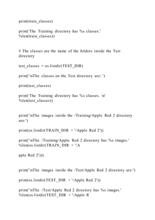 print(train_classes)
print('The Training directory has %s classes.'
%len(train_classes))
# The classes are the name of the folders inside the Test
directory
test_classes = os.listdir(TEST_DIR)
print('nThe classes on the Test directory are: ')
print(test_classes)
print('The Training directory has %s classes. n'
%len(test_classes))
print('nThe images inside the /Training/Apple Red 2 directory
are:')
print(os.listdir(TRAIN_DIR + '/Apple Red 2'))
print('nThe /Training/Apple Red 2 directory has %s images.'
%len(os.listdir(TRAIN_DIR + '/A
pple Red 2')))
print('nThe images inside the /Test/Apple Red 2 directory are:')
print(os.listdir(TEST_DIR + '/Apple Red 2'))
print('nThe /Test/Apple Red 2 directory has %s images.'
%len(os.listdir(TEST_DIR + '/Apple R
 
