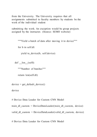 from the University. The University requires that all
assignments submitted to faculty members by students be the
work of the individual student
submitting the work. An exception would be group projects
assigned by the instructor. (Source: SEMO website)
"""Yield a batch of data after moving it to device"""
for b in self.dl:
yield to_device(b, self.device)
def __len__(self):
"""Number of batches"""
return len(self.dl)
device = get_default_device()
device
# Device Data Loader for Custom CNN Model
train_dl_custom = DeviceDataLoader(train_dl_custom, device)
valid_dl_custom = DeviceDataLoader(valid_dl_custom, device)
# Device Data Loader for Custom CNN Model
 