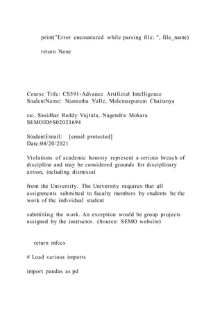 print("Error encountered while parsing file: ", file_name)
return None
Course Title: CS591-Advance Artificial Intelligence
StudentName: Namratha Valle, Malemarpuram Chaitanya
sai, Sasidhar Reddy Vajrala, Nagendra Mokara
SEMOID#S02023694
StudentEmail: [email protected]
Date:04/20/2021
Violations of academic honesty represent a serious breach of
discipline and may be considered grounds for disciplinary
action, including dismissal
from the University. The University requires that all
assignments submitted to faculty members by students be the
work of the individual student
submitting the work. An exception would be group projects
assigned by the instructor. (Source: SEMO website)
return mfccs
# Load various imports
import pandas as pd
 