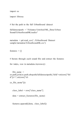 import os
import librosa
# Set the path to the full UrbanSound dataset
fulldatasetpath = '/Volumes/Untitled/ML_Data/Urban
Sound/UrbanSound8K/audio/'
metadata = pd.read_csv('../UrbanSound Dataset
sample/metadata/UrbanSound8K.csv')
features = []
# Iterate through each sound file and extract the features
for index, row in metadata.iterrows():
file_name =
os.path.join(os.path.abspath(fulldatasetpath),'fold'+str(row["fol
d"])+'/',str(row["sli
ce_file_name"]))
class_label = row["class_name"]
data = extract_features(file_name)
features.append([data, class_label])
 