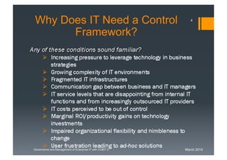 March 2014Governance and Management of Enterprise IT with COBIT 5
WhyDoes IT Need a Control
Framework?
Any of these conditions sound familiar?
 Increasing pressure to leverage technology in business
strategies
 Growing complexity of IT environments
 Fragmented IT infrastructures
 Communication gap between business and IT
managers
 IT service levels that are disappointing from internal IT
functions and from increasingly outsourced IT
providers
 IT costs perceived to be out of control
 Marginal ROI/productivity gains on technology
investments
 Impaired organizational flexibility and nimbleness to
change
4
 