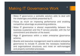 March 2014Governance and Management of Enterprise IT with COBIT 5
Making IT Governance Work
Make IT governance a workable solution—able to deal
with the challenges and pitfalls presented by IT.
Focus as much on improving performance and enabling
competitive advantage as preventing problems.
Make IT governance a shared responsibility between the
business (customer) and the IT service provider, with the
full commitment and direction of the board.
Align IT governance within a wider enterprise governance
scheme.
Boards and executive management need to extend
enterprise governance to include IT, provide the necessary
leadership and organisational structures, and insist on
well-managed and properly controlled processes.
69
 