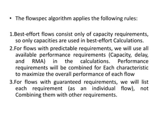 • The flowspec algorithm applies the following rules:
1.Best-effort flows consist only of capacity requirements,
so only capacities are used in best-effort Calculations.
2.For flows with predictable requirements, we will use all
available performance requirements (Capacity, delay,
and RMA) in the calculations. Performance
requirements will be combined for Each characteristic
to maximize the overall performance of each flow
3.For flows with guaranteed requirements, we will list
each requirement (as an individual flow), not
Combining them with other requirements.
 
