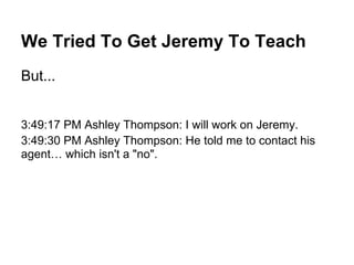 We Tried To Get Jeremy To Teach
But...
3:49:17 PM Ashley Thompson: I will work on Jeremy.
3:49:30 PM Ashley Thompson: He told me to contact his
agent… which isn't a "no".
 