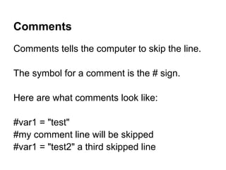 Comments tells the computer to skip the line.
The symbol for a comment is the # sign.
Here are what comments look like:
#var1 = "test"
#my comment line will be skipped
#var1 = "test2" a third skipped line
Comments
 