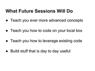 ● Teach you ever more advanced concepts
● Teach you how to code on your local box
● Teach you how to leverage existing code
● Build stuff that is day to day useful
What Future Sessions Will Do
 