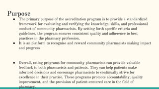 Purpose
● The primary purpose of the accreditation program is to provide a standardized
framework for evaluating and verifying the knowledge, skills, and professional
conduct of community pharmacists. By setting forth specific criteria and
guidelines, the program ensures consistent quality and adherence to best
practices in the pharmacy profession.
● It is an platform to recognise and reward community pharmacists making impact
and progress
● Overall, rating programs for community pharmacists can provide valuable
feedback to both pharmacists and patients. They can help patients make
informed decisions and encourage pharmacists to continually strive for
excellence in their practice. These programs promote accountability, quality
improvement, and the provision of patient-centered care in the field of
pharmacy.
 