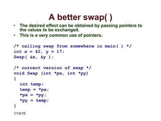 1/14/10
A better swap( )
• The desired effect can be obtained by passing pointers to
the values to be exchanged.
• This is a very common use of pointers.
/* calling swap from somewhere in main( ) */
int x = 42, y = 17;
Swap( &x, &y );
/* correct version of swap */
void Swap (int *px, int *py)
{
int temp;
temp = *px;
*px = *py;
*py = temp;
}
 
