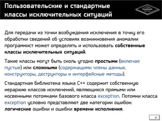 Пользовательские и стандартные
классы исключительных ситуаций
Для передачи из точки возбуждения исключения в точку его
обработки сведений об условиях возникновения аномалии
программист может определять и использовать собственные
классы исключительных ситуаций.
Такие классы могут быть сколь угодно простыми (включая
пустые) или сложными (содержащими члены данных,
конструкторы, деструкторы и интерфейсные методы).
Стандартная библиотека языка C++ содержит собственную
иерархию классов исключений, являющихся прямыми или
косвенными потомками базового класса exception. Потомки класса
exception условно представляют две категории ошибок:
логические ошибки и ошибки времени исполнения.
41

 