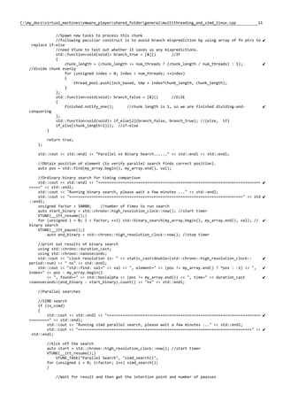 11C:my_docsvirtual_machinesvmware_playershared_foldergeneralmultithreading_and_simd_linux.cpp
//Spawn new tasks to process this chunk
//Following peculiar construct is to avoid branch misprediction by using array of fn ptrs to
replace if-else
//need VTune to test out whether it saves us any mispredictions.
std::function<void(void)> branch_true = [&]() //IF
{
chunk_length = (chunk_length >= num_threads ? (chunk_length / num_threads) : 1);
//divide chunk evenly
for (unsigned index = 0; index < num_threads; ++index)
{
thread_pool.push(lock_based, tmp + index*chunk_length, chunk_length);
}
};
std::function<void(void)> branch_false = [&]() //ELSE
{
finished.notify_one(); //chunk length is 1, so we are finished dividing-and-
conquering
};
std::function<void(void)> if_else[2]{branch_false, branch_true}; //{else, if}
if_else[chunk_length>1](); //if-else
}
return true;
};
std::cout << std::endl << "Parallel vs Binary Search......" << std::endl << std::endl;
//Obtain position of element (to verify parallel search finds correct position).
auto pos = std::find(my_array.begin(), my_array.end(), val);
//Ordinary binary search for timing comparison
std::cout << std::endl << "=========================================================================
=====" << std::endl;
std::cout << "Running binary search, please wait a few minutes ..." << std::endl;
std::cout << "==============================================================================" << std
::endl;
unsigned factor = 10000; //number of times to run search
auto start_binary = std::chrono::high_resolution_clock::now(); //start timer
VTUNE(__itt_resume();)
for (unsigned i = 0; i < factor; ++i) std::binary_search(my_array.begin(), my_array.end(), val); //
binary search
VTUNE(__itt_pause();)
auto end_binary = std::chrono::high_resolution_clock::now(); //stop timer
//print out results of binary search
using std::chrono::duration_cast;
using std::chrono::nanoseconds;
std::cout << "clock resolution is: " << static_cast<double>(std::chrono::high_resolution_clock::
period::num) << " ns" << std::endl;
std::cout << "std::find: val=" << val << ", element=" << (pos != my_array.end() ? *pos : -1) << ",
index=" << pos - my_array.begin()
<< ", found==" << std::boolalpha << (pos != my_array.end()) << ", time=" << duration_cast
<nanoseconds>(end_binary - start_binary).count() << "ns" << std::endl;
//Parallel searches
//SIMD search
if (is_simd)
{
std::cout << std::endl << "=====================================================================
=========" << std::endl;
std::cout << "Running simd parallel search, please wait a few minutes ..." << std::endl;
std::cout << "==============================================================================" <<
std::endl;
//Kick off the search
auto start = std::chrono::high_resolution_clock::now(); //start timer
VTUNE(__itt_resume();)
VTUNE_TASK("Parallel Search", "simd_search()",
for (unsigned i = 0; i<factor; i++) simd_search();
)
//Wait for result and then get the intertion point and number of paasses
 