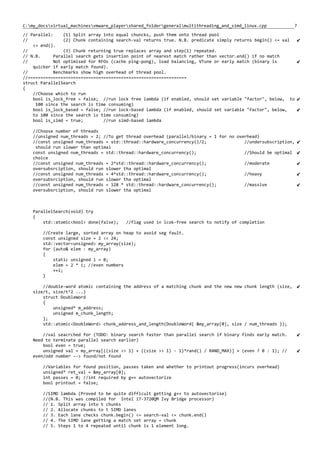 7C:my_docsvirtual_machinesvmware_playershared_foldergeneralmultithreading_and_simd_linux.cpp
// Parallel: (1) Split array into equal chuncks, push them onto thread pool
// (2) Chunk containing search-val returns true. N.B. predicate simply returns begin() <= val
<= end().
// (3) Chunk returning true replaces array and step(1) repeated.
// N.B. Parallel search gets insertion point of nearest match rather than vector.end() if no match
// Not optimised for RFOs (cache ping-pong), load balancing, VTune or early match (binary is
quicker if early match found).
// Benchmarks show high overhead of thread pool.
//===============================================================
struct ParallelSearch
{
//Choose which to run
bool is_lock_free = false; //run lock free lambda (if enabled, should set variable "factor", below, to
100 since the search is time consuming)
bool is_lock_based = false; //run lock-based lambda (if enabled, should set variable "factor", below,
to 100 since the search is time consuming)
bool is_simd = true; //run simd-based lambda
//Choose number of threads
//unsigned num_threads = 2; //To get thread overhead (parallel/binary = 1 for no overhead)
//const unsigned num_threads = std::thread::hardware_concurrency()/2; //undersubscription,
should run slower than optimal
const unsigned num_threads = std::thread::hardware_concurrency(); //Should be optimal
choice
//const unsigned num_threads = 2*std::thread::hardware_concurrency(); //moderate
oversubsrciption, should run slower tha optimal
//const unsigned num_threads = 4*std::thread::hardware_concurrency(); //heavy
oversubsrciption, should run slower tha optimal
//const unsigned num_threads = 128 * std::thread::hardware_concurrency(); //massive
oversubsrciption, should run slower tha optimal
ParallelSearch(void) try
{
std::atomic<bool> done(false); //flag used in lcok-free search to notify of completion
//Create large, sorted array on heap to avoid seg fault.
const unsigned size = 2 << 24;
std::vector<unsigned> my_array(size);
for (auto& elem : my_array)
{
static unsigned i = 0;
elem = 2 * i; //even numbers
++i;
}
//double-word atomic containing the address of a matching chunk and the new new chunk length (size,
size/t, size/t^2 ...)
struct DoubleWord
{
unsigned* m_address;
unsigned m_chunk_length;
};
std::atomic<DoubleWord> chunk_address_and_length(DoubleWord{ &my_array[0], size / num_threads });
//val seacrched for (TODO: binary search faster than parallel search if binary finds early match.
Need to terminate parallel search earlier)
bool even = true;
unsigned val = my_array[((size >> 1) + ((size >> 1) - 1)*rand() / RAND_MAX)] + (even ? 0 : 1); //
even/odd number --> found/not found
//Variables for found position, passes taken and whether to printout progress(incurs overhead)
unsigned* ret_val = &my_array[0];
int passes = 0; //int required by g++ autovectorize
bool printout = false;
//SIMD lambda (Proved to be quite difficult getting g++ to autovectorise)
//(N.B. This was compiled for Intel i7-3720QM Ivy Bridge processor)
// 1. Split array into t chunks
// 2. Allocate chunks to t SIMD lanes
// 3. Each lane checks chunk.begin() <= search-val <= chunk.end()
// 4. The SIMD lane getting a match set array = chunk
// 5. Steps 1 to 4 repeated until chunk is 1 element long.
 