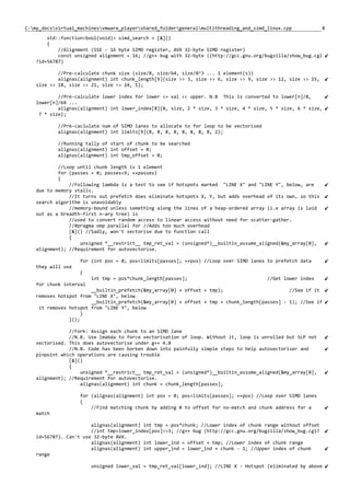 8C:my_docsvirtual_machinesvmware_playershared_foldergeneralmultithreading_and_simd_linux.cpp
std::function<bool(void)> simd_search = [&]()
{
//Alignment (SSE - 16 byte SIMD register, AVX 32-byte SIMD register)
const unsigned alignment = 16; //g++ bug with 32-byte ((http://gcc.gnu.org/bugzilla/show_bug.cgi
?id=56787)
//Pre-calculate chunk size (size/8, size/64, size/8^3 ... 1 element(s))
alignas(alignment) int chunk_length[9]{size >> 3, size >> 6, size >> 9, size >> 12, size >> 15,
size >> 18, size >> 21, size >> 24, 1};
//Pre-calculate lower index for lower <= val << upper. N.B This is converted to lower[n]/8,
lower[n]/64 ...
alignas(alignment) int lower_index[8]{0, size, 2 * size, 3 * size, 4 * size, 5 * size, 6 * size,
7 * size};
//Pre-caclulate num of SIMD lanes to allocate to for loop to be vectorised
alignas(alignment) int limits[9]{8, 8, 8, 8, 8, 8, 8, 8, 2};
//Running tally of start of chunk to be searched
alignas(alignment) int offset = 0;
alignas(alignment) int tmp_offset = 0;
//Loop until chunk length is 1 element
for (passes = 0; passes<9; ++passes)
{
//Following lambda is a test to see if hotspots marked "LINE X" and "LINE Y", below, are
due to memory stalls.
//It turns out prefetch does eliminate hotspots X, Y, but adds overhead of its own, so this
search algorithm is unavoidably
//memory-bound unless something along the lines of a heap-ordered array (i.e array is laid
out as a breadth-first n-ary tree) is
//used to convert random access to linear access without need for scatter-gather.
//#pragma omp parallel for //Adds too much overhead
[&]() //Sadly, won't vectorise due to function call
{
unsigned *__restrict__ tmp_ret_val = (unsigned*)__builtin_assume_aligned(&my_array[0],
alignment); //Requirement for autovectorise.
for (int pos = 0; pos<limits[passes]; ++pos) //Loop over SIMD lanes to prefetch data
they will use
{
int tmp = pos*chunk_length[passes]; //Get lower index
for chunk interval
__builtin_prefetch(&my_array[0] + offset + tmp); //See if it
removes hotspot from "LINE X", below
__builtin_prefetch(&my_array[0] + offset + tmp + chunk_length[passes] - 1); //See if
it removes hotspot from "LINE Y", below
}
}();
//Fork: Assign each chunk to an SIMD lane
//N.B. Use lmabda to force vectorisation of loop. Without it, loop is unrolled but SLP not
vectorised. This does autovectorise under g++ 4.8
//N.B. Code has been borken down into painfully simple steps to help autovectoriser and
pinpoint which operations are causing trouble
[&]()
{
unsigned *__restrict__ tmp_ret_val = (unsigned*)__builtin_assume_aligned(&my_array[0],
alignment); //Requirement for autovectorise.
alignas(alignment) int chunk = chunk_length[passes];
for (alignas(alignment) int pos = 0; pos<limits[passes]; ++pos) //Loop over SIMD lanes
{
//Find matching chunk by adding 0 to offset for no-match and chunk address for a
match
alignas(alignment) int tmp = pos*chunk; //Lower index of chunk range without offset
//int tmp=lower_index[pos]>>3; //g++ bug (http://gcc.gnu.org/bugzilla/show_bug.cgi?
id=56787). Can't use 32-byte AVX.
alignas(alignment) int lower_ind = offset + tmp; //Lower index of chunk range
alignas(alignment) int upper_ind = lower_ind + chunk - 1; //Upper index of chunk
range
unsigned lower_val = tmp_ret_val[lower_ind]; //LINE X - Hotspot (eliminated by above
 