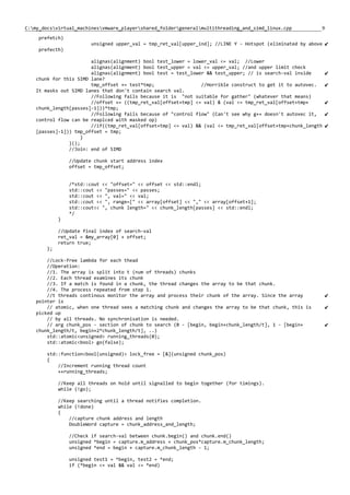 9C:my_docsvirtual_machinesvmware_playershared_foldergeneralmultithreading_and_simd_linux.cpp
prefetch)
unsigned upper_val = tmp_ret_val[upper_ind]; //LINE Y - Hotspot (eliminated by above
prefecth)
alignas(alignment) bool test_lower = lower_val <= val; //Lower
alignas(alignment) bool test_upper = val <= upper_val; //and upper limit check
alignas(alignment) bool test = test_lower && test_upper; // is search-val inside
chunk for this SIMD lane?
tmp_offset += test*tmp; //Horrible construct to get it to autovec.
It masks out SIMD lanes that don't contain search val.
//Following fails because it is "not suitable for gather" (whatever that means)
//offset += ((tmp_ret_val[offset+tmp] <= val) & (val <= tmp_ret_val[offset+tmp+
chunk_length[passes]-1]))*tmp;
//Following fails because of "control flow" (Can't see why g++ doesn't autovec it,
control flow can be reaplced with masked op)
//if((tmp_ret_val[offset+tmp] <= val) && (val <= tmp_ret_val[offset+tmp+chunk_length
[passes]-1])) tmp_offset = tmp;
}
}();
//Join: end of SIMD
//Update chunk start address index
offset = tmp_offset;
/*std::cout << "offset=" << offset << std::endl;
std::cout << "passes=" << passes;
std::cout << ", val=" << val;
std::cout << ", range=[" << array[offset] << "," << array[offset+1];
std::cout<< ", chunk length=" << chunk_length[passes] << std::endl;
*/
}
//Update final index of search-val
ret_val = &my_array[0] + offset;
return true;
};
//Lock-free lambda for each thead
//Operation:
//1. The array is split into t (num of threads) chunks
//2. Each thread examines its chunk
//3. If a match is found in a chunk, the thread changes the array to be that chunk.
//4. The process repeated from step 1.
//t threads continous monitor the array and process their chunk of the array. Since the array
pointer is
// atomic, when one thread sees a matching chunk and changes the array to be that chunk, this is
picked up
// by all threads. No synchronisation is needed.
// arg chunk_pos - section of chunk to search (0 - [begin, begin+chunk_length/t], 1 - [begin+
chunk_length/t, begin+2*chunk_length/t], ..)
std::atomic<unsigned> running_threads(0);
std::atomic<bool> go(false);
std::function<bool(unsigned)> lock_free = [&](unsigned chunk_pos)
{
//Increment running thread count
++running_threads;
//Keep all threads on hold until signalled to begin together (for timings).
while (!go);
//Keep searching until a thread notifies completion.
while (!done)
{
//capture chunk address and length
DoubleWord capture = chunk_address_and_length;
//Check if search-val between chunk.begin() and chunk.end()
unsigned *begin = capture.m_address + chunk_pos*capture.m_chunk_length;
unsigned *end = begin + capture.m_chunk_length - 1;
unsigned test1 = *begin, test2 = *end;
if (*begin <= val && val <= *end)
 