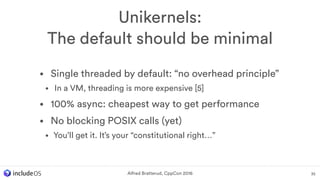 • Single threaded by default: “no overhead principle”
• In a VM, threading is more expensive [5]
• 100% async: cheapest way to get performance
• No blocking POSIX calls (yet)
• You’ll get it. It’s your “constitutional right…”
Unikernels: 
The default should be minimal
35Alfred Bratterud, CppCon 2016
 