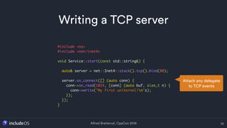 Alfred Bratterud, CppCon 2016
Writing a TCP server
36
#include <os>
#include <net/inet4>
void Service::start(const std::string&) {
auto& server = net::Inet4::stack().tcp().bind(80);
server.on_connect([] (auto conn) {
conn->on_read(1024, [conn] (auto buf, size_t n) {
conn->write("My first unikernel!n"s);
});
});
}
Attach any delegate
to TCP events
 