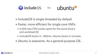 • IncludeOS is single threaded by default
• Faster, more efficient for single core VM’s:
• 5-20% less CPU cycles spent for the same binary  
and workload [3]
• IncludeOS boots in ~300ms. Ubuntu boots in minutes.
• Ubuntu is awesome. As a general purpose OS.
6Alfred Bratterud, CppCon 2016
V.S.
 