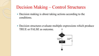 Decision Making – Control Structures
 Decision making is about taking actions according to the
conditions.
 Decision structures evaluate multiple expressions which produce
TRUE or FALSE as outcome.
 